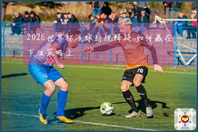 2026世界杯滚球新规释疑 如何赢在下注策略上