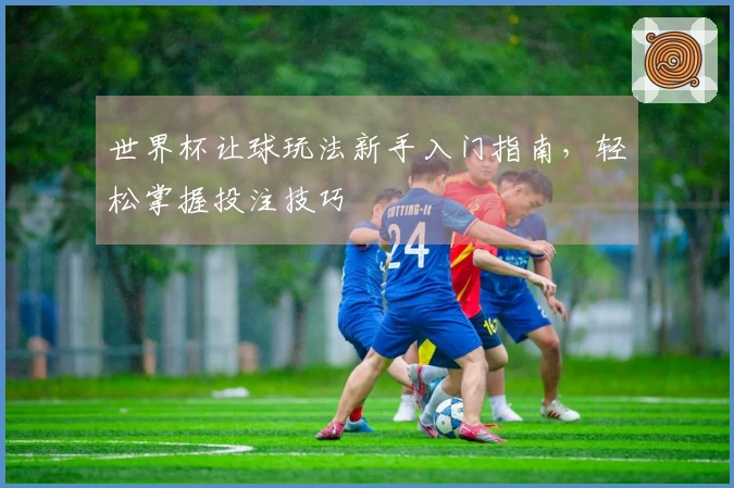 世界杯让球玩法新手入门指南，轻松掌握投注技巧
